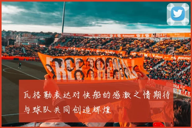 瓦格勒表达对快船的感激之情期待与球队共同创造辉煌