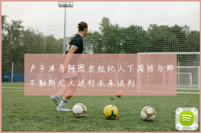 卢卡库与阿图尔经纪人下周将与那不勒斯尤文进行未来谈判