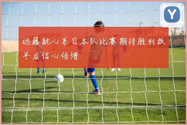 远藤航心系日本队比赛期待胜利扳平后信心倍增